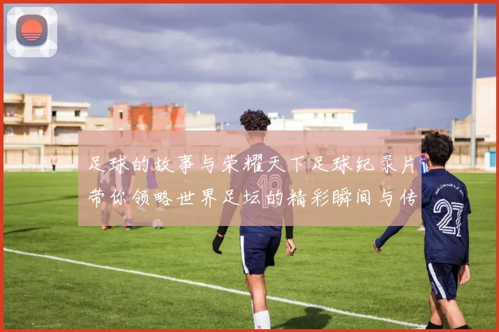 足球的故事与荣耀天下足球纪录片带你领略世界足坛的精彩瞬间与传奇人物