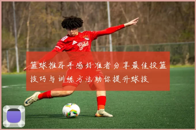 篮球推荐手感好准者分享最佳投篮技巧与训练方法助你提升球技