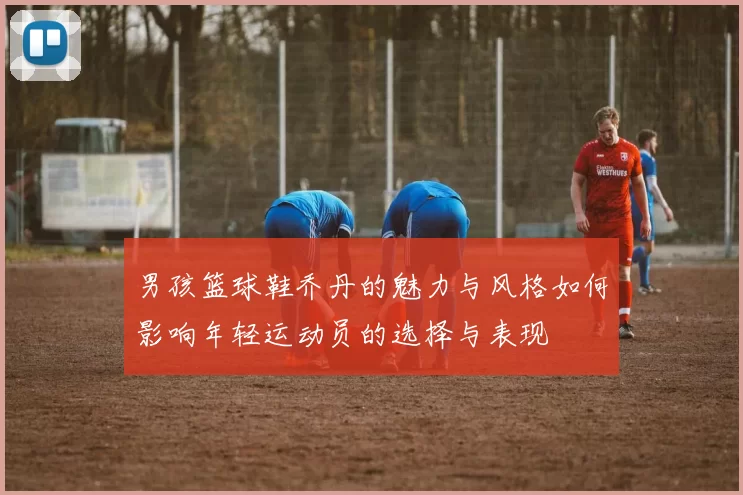 男孩篮球鞋乔丹的魅力与风格如何影响年轻运动员的选择与表现