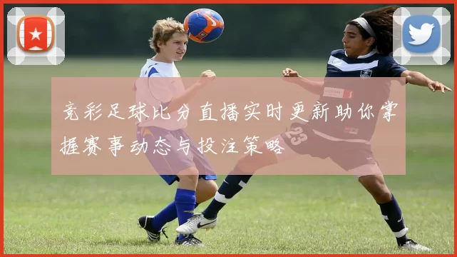 竞彩足球比分直播实时更新助你掌握赛事动态与投注策略