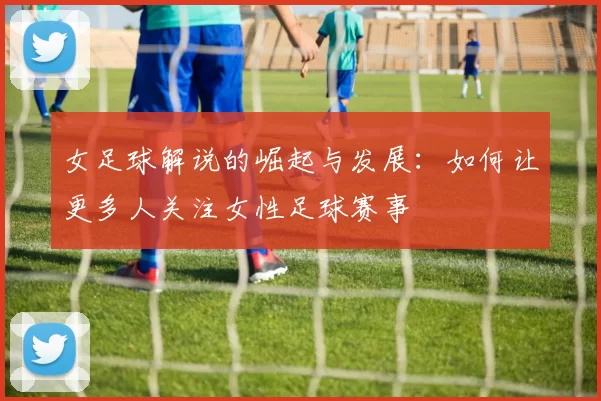 女足球解说的崛起与发展：如何让更多人关注女性足球赛事